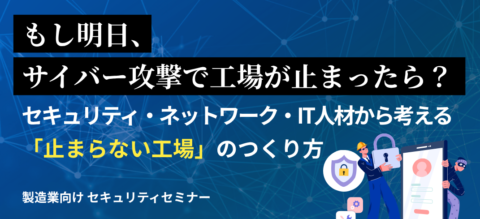 もし明日、サイバー攻撃で工場がとまったら？
セキュリティ･ネットワーク･IT人材から考える「止まらない工場」のつくり方
